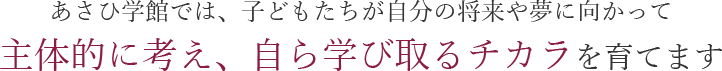 あさひ学館では、子どもたちが自分の将来や夢に向かって 主体的に考え、自ら学び取るチカラを育てます 