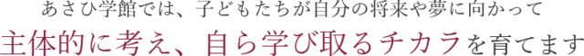 あさひ学館では、子どもたちが自分の将来や夢に向かって 主体的に考え、自ら学び取るチカラを育てます 